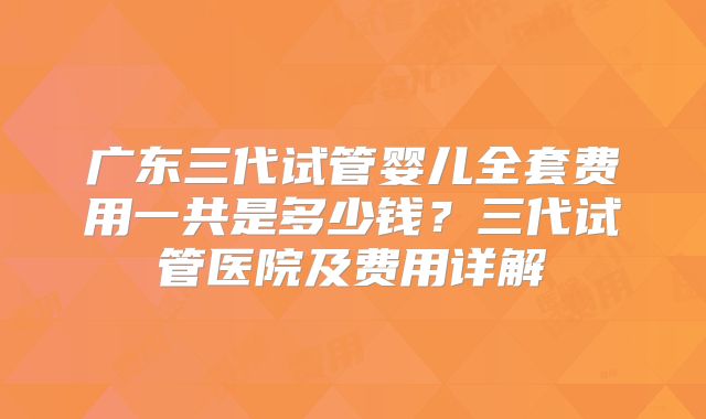 广东三代试管婴儿全套费用一共是多少钱？三代试管医院及费用详解