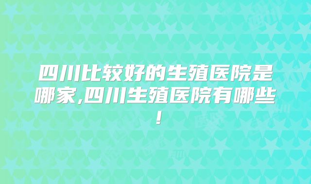 四川比较好的生殖医院是哪家,四川生殖医院有哪些！