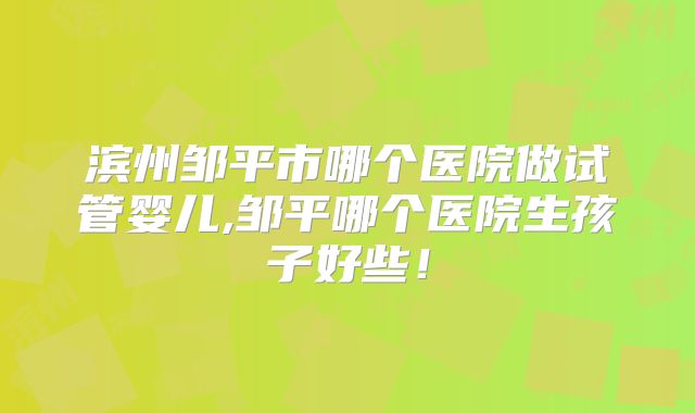 滨州邹平市哪个医院做试管婴儿,邹平哪个医院生孩子好些！
