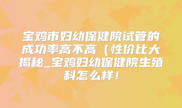 宝鸡市妇幼保健院试管的成功率高不高（性价比大揭秘_宝鸡妇幼保健院生殖科怎么样！