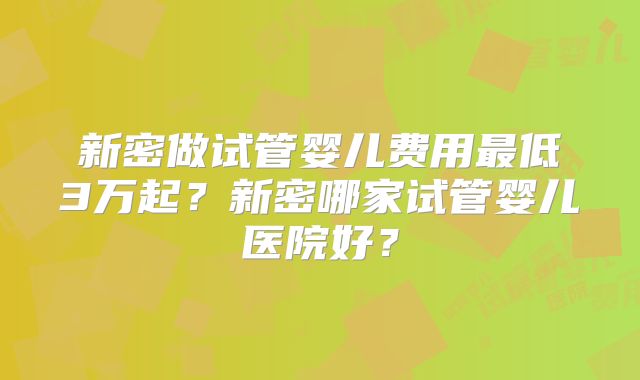新密做试管婴儿费用最低3万起？新密哪家试管婴儿医院好？