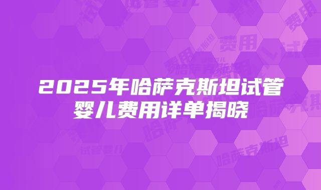 2025年哈萨克斯坦试管婴儿费用详单揭晓