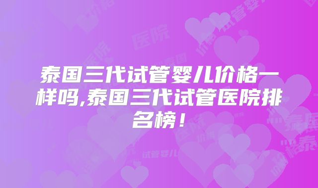 泰国三代试管婴儿价格一样吗,泰国三代试管医院排名榜！