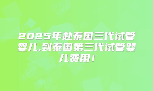 2025年赴泰国三代试管婴儿,到泰国第三代试管婴儿费用！