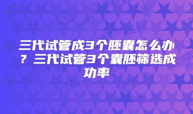 三代试管成3个胚囊怎么办？三代试管3个囊胚筛选成功率