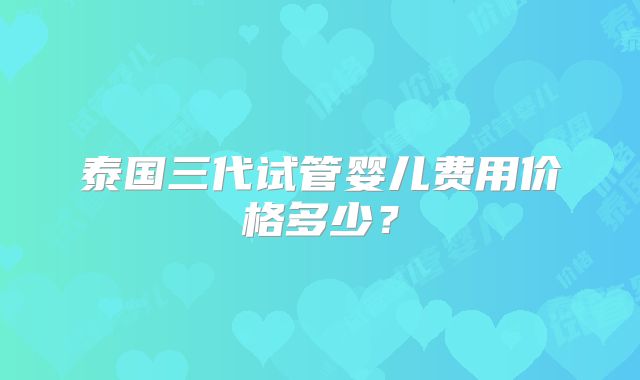 泰国三代试管婴儿费用价格多少?