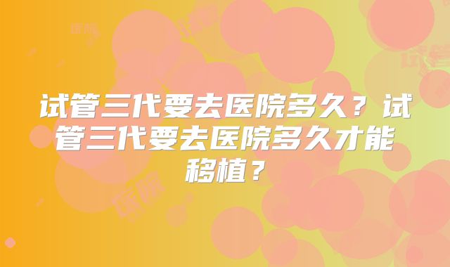 试管三代要去医院多久？试管三代要去医院多久才能移植？