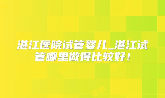 湛江医院试管婴儿_湛江试管哪里做得比较好！