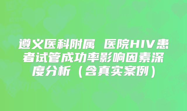 遵义医科附属 医院HIV患者试管成功率影响因素深度分析（含真实案例）