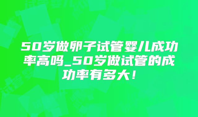 50岁做卵子试管婴儿成功率高吗_50岁做试管的成功率有多大!