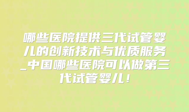 哪些医院提供三代试管婴儿的创新技术与优质服务_中国哪些医院可以做第三代试管婴儿！