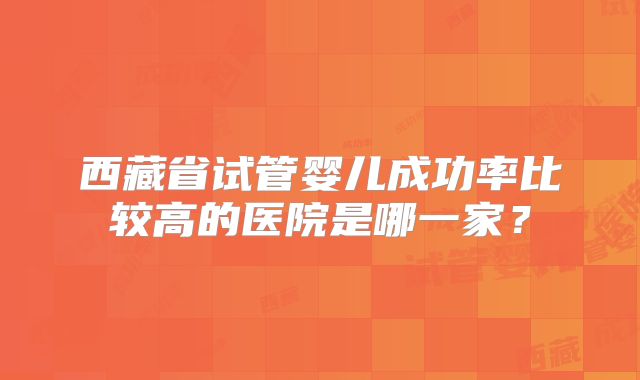 西藏省试管婴儿成功率比较高的医院是哪一家?