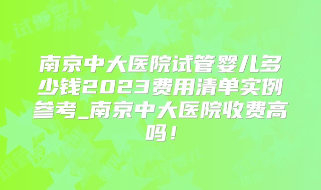 南京中大医院试管婴儿多少钱2023费用清单实例参考_南京中大医院收费高吗！