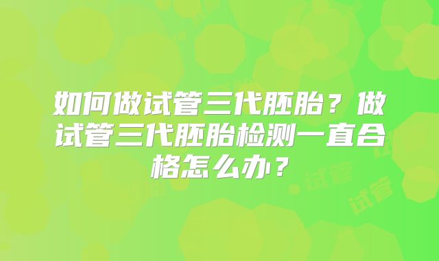 如何做试管三代胚胎？做试管三代胚胎检测一直合格怎么办？