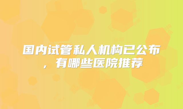 国内试管私人机构已公布，有哪些医院推荐