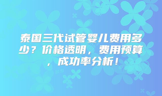 泰国三代试管婴儿费用多少?价格透明,费用预算,成功率分析!