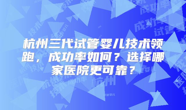 杭州三代试管婴儿技术领跑，成功率如何？选择哪家医院更可靠？