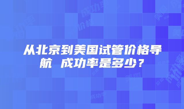 从北京到美国试管价格导航 成功率是多少？