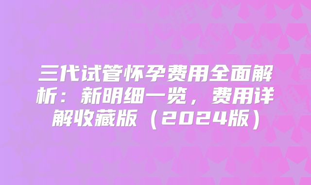 三代试管怀孕费用全面解析:新明细一览,费用详解收藏版(2024版)