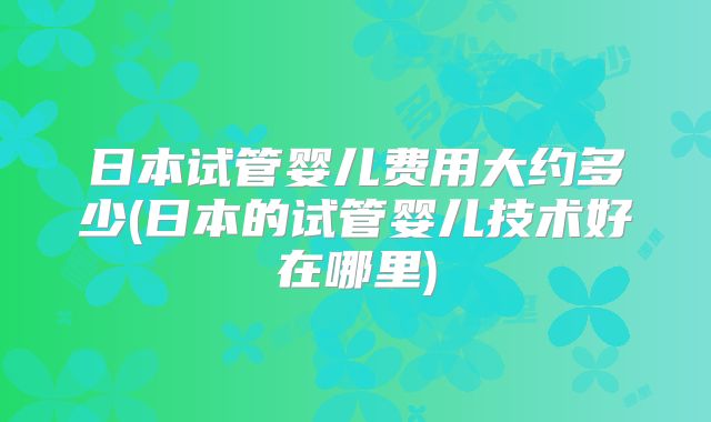 日本试管婴儿费用大约多少(日本的试管婴儿技术好在哪里)