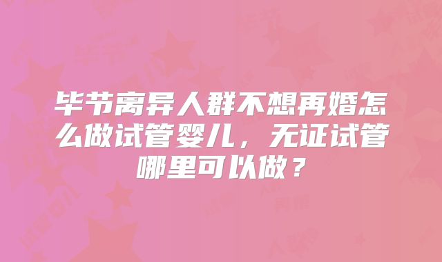 毕节离异人群不想再婚怎么做试管婴儿，无证试管哪里可以做？