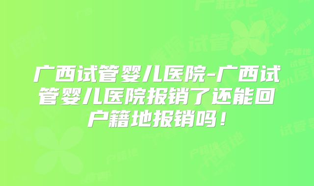 广西试管婴儿医院-广西试管婴儿医院报销了还能回户籍地报销吗！