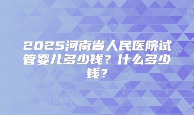 2025河南省人民医院试管婴儿多少钱？什么多少钱？