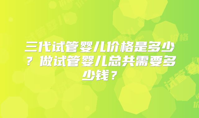 三代试管婴儿价格是多少？做试管婴儿总共需要多少钱？