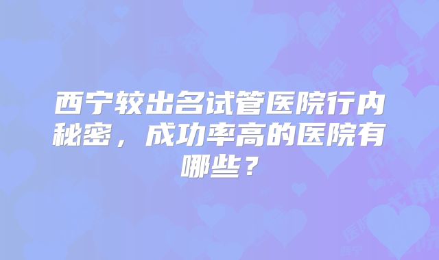 西宁较出名试管医院行内秘密,成功率高的医院有哪些?