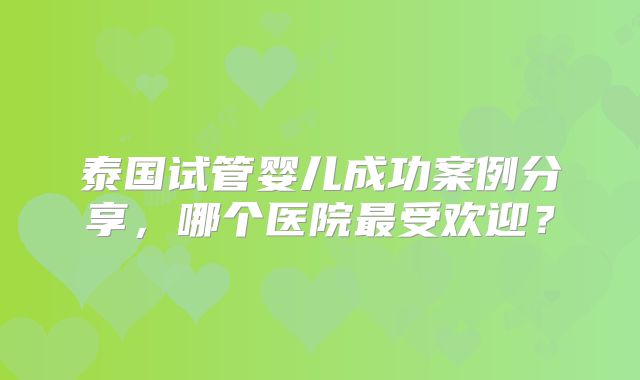 泰国试管婴儿成功案例分享，哪个医院最受欢迎？