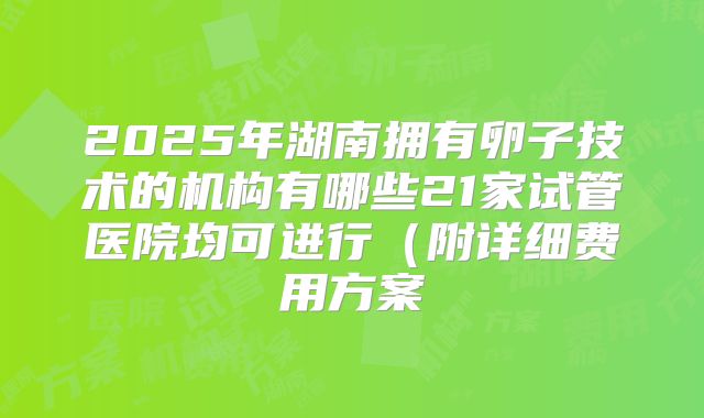 2025年湖南拥有卵子技术的机构有哪些21家试管医院均可进行(附详细费用方案