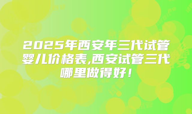2025年西安年三代试管婴儿价格表,西安试管三代哪里做得好！