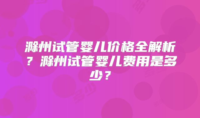 滁州试管婴儿价格全解析?滁州试管婴儿费用是多少?