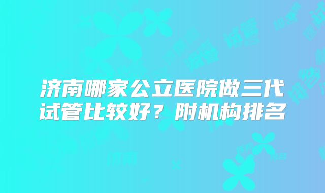 济南哪家公立医院做三代试管比较好？附机构排名