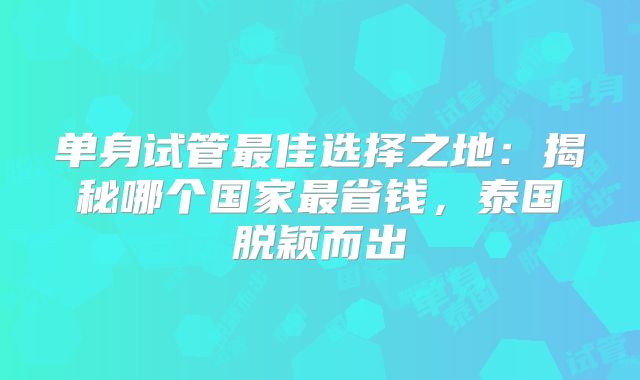 单身试管最佳选择之地:揭秘哪个国家最省钱,泰国脱颖而出