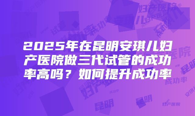 2025年在昆明安琪儿妇产医院做三代试管的成功率高吗?如何提升成功率