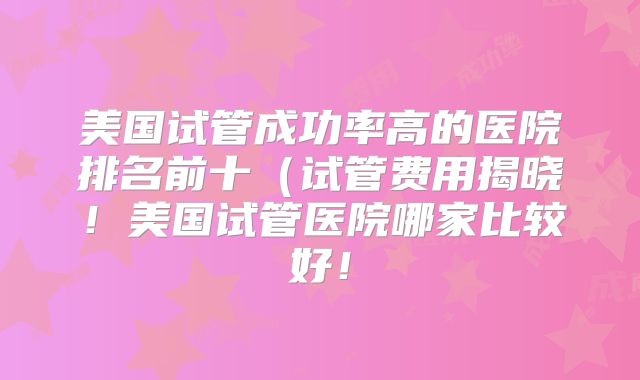 美国试管成功率高的医院排名前十（试管费用揭晓！美国试管医院哪家比较好！