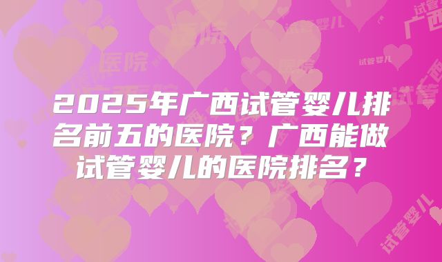 2025年广西试管婴儿排名前五的医院？广西能做试管婴儿的医院排名？