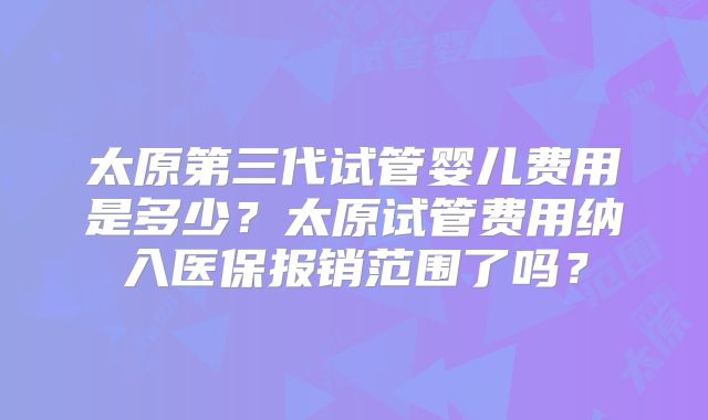 太原第三代试管婴儿费用是多少？太原试管费用纳入医保报销范围了吗？