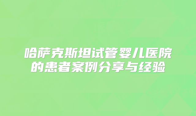哈萨克斯坦试管婴儿医院的患者案例分享与经验