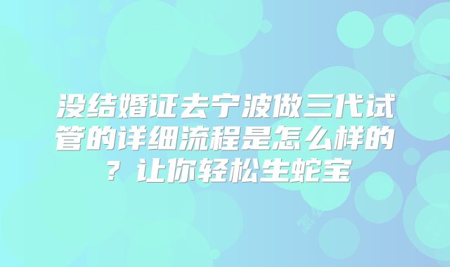 没结婚证去宁波做三代试管的详细流程是怎么样的?让你轻松生蛇宝