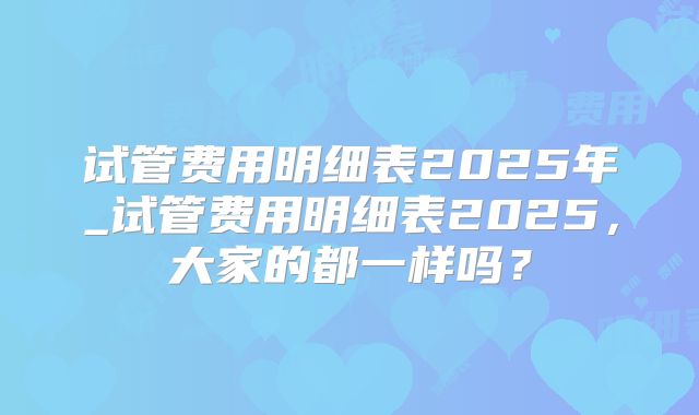 试管费用明细表2025年_试管费用明细表2025，大家的都一样吗？