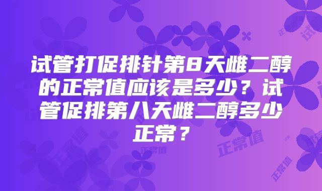 试管打促排针第8天雌二醇的正常值应该是多少?试管促排第八天雌二醇多少正常?
