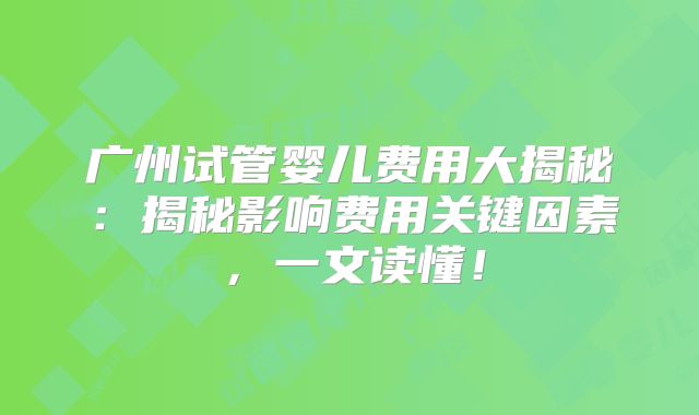 广州试管婴儿费用大揭秘：揭秘影响费用关键因素，一文读懂！