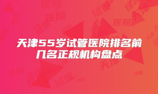 天津55岁试管医院排名前几名正规机构盘点
