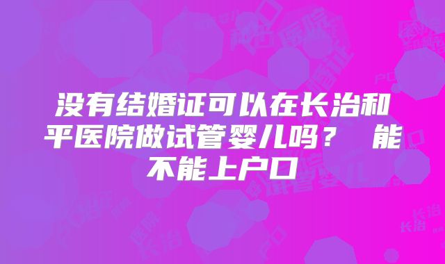 没有结婚证可以在长治和平医院做试管婴儿吗? 能不能上户口