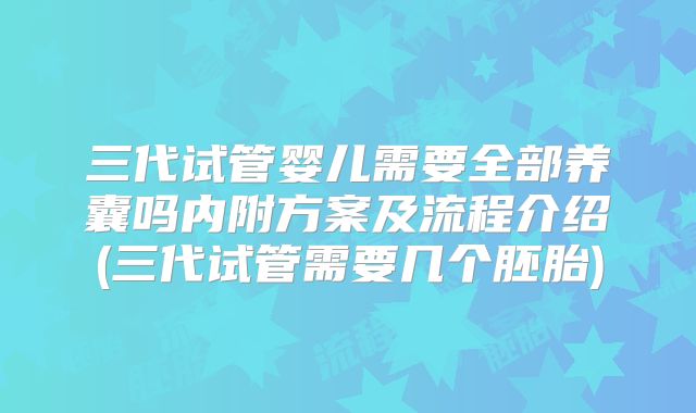 三代试管婴儿需要全部养囊吗内附方案及流程介绍(三代试管需要几个胚胎)