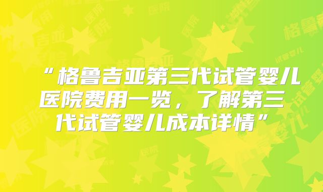 “格鲁吉亚第三代试管婴儿医院费用一览，了解第三代试管婴儿成本详情”