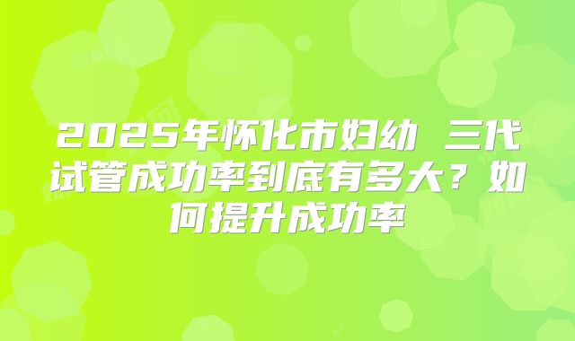 2025年怀化市妇幼 三代试管成功率到底有多大?如何提升成功率