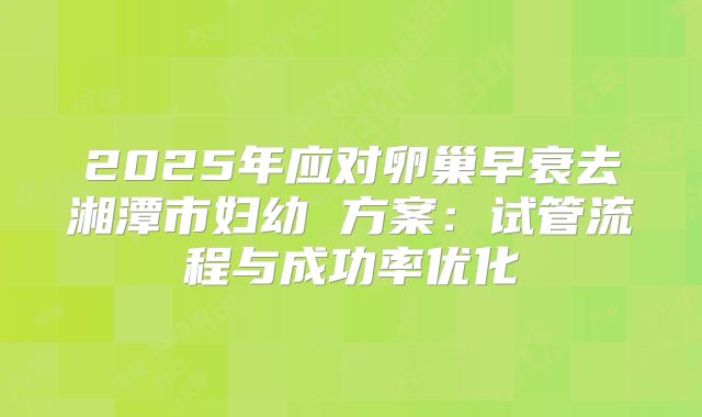 2025年应对卵巢早衰去湘潭市妇幼 方案：试管流程与成功率优化